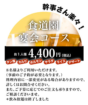 新登場！幹事さんらくらく！食道園　宴会コース　おひとり様　4400円（税込）タン塩、カルビ、ホルモン、サラダ、ライス、デザート　8名様以上の場合、事前にご予約ください。ご予算に応じてご注文可能です。ご相談くださいませ。